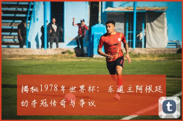 揭秘1978年世界杯:东道主阿根廷的夺冠传奇与争议