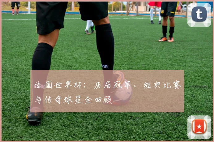 法国世界杯：历届冠军、经典比赛与传奇球星全回顾