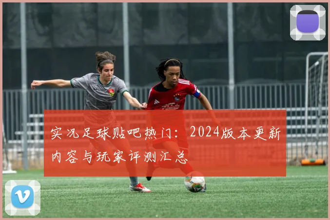 实况足球贴吧热门：2024版本更新内容与玩家评测汇总