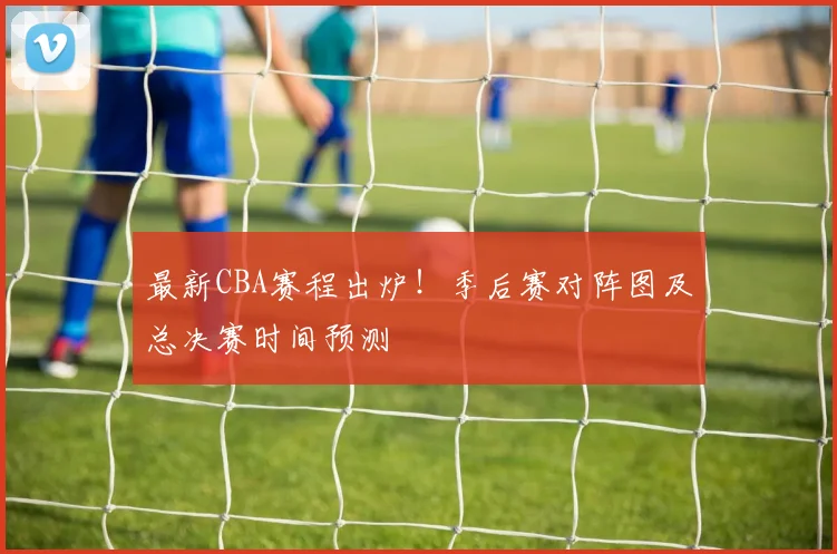 最新CBA赛程出炉！季后赛对阵图及总决赛时间预测