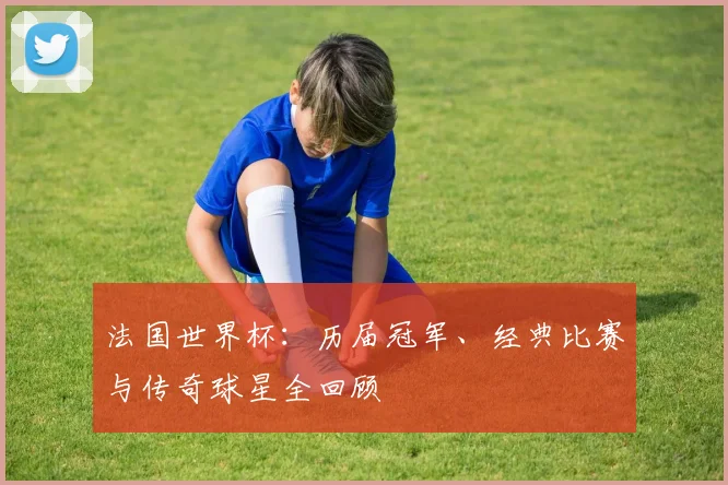 法国世界杯:历届冠军、经典比赛与传奇球星全回顾